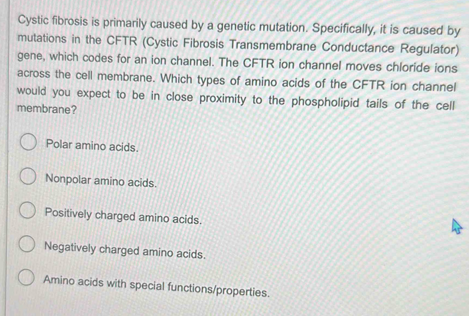 Cystic fibrosis is primarily caused by a genetic mutation. Specifically, it is caused by
mutations in the CFTR (Cystic Fibrosis Transmembrane Conductance Regulator)
gene, which codes for an ion channel. The CFTR ion channel moves chloride ions
across the cell membrane. Which types of amino acids of the CFTR ion channel
would you expect to be in close proximity to the phospholipid tails of the cell
membrane?
Polar amino acids.
Nonpolar amino acids.
Positively charged amino acids.
Negatively charged amino acids.
Amino acids with special functions/properties.