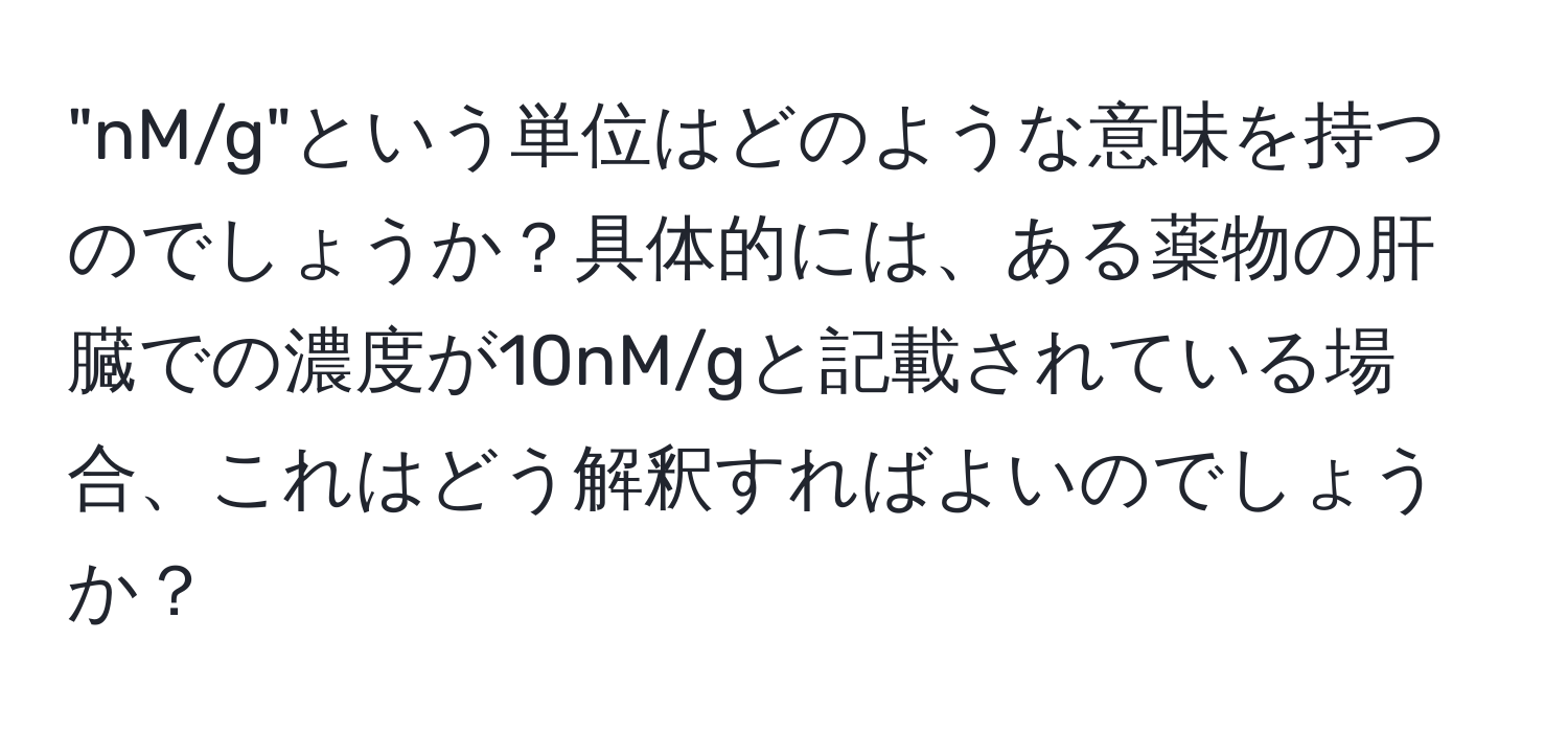 "nM/g"という単位はどのような意味を持つのでしょうか？具体的には、ある薬物の肝臓での濃度が10nM/gと記載されている場合、これはどう解釈すればよいのでしょうか？