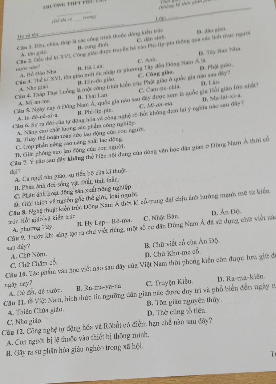 trường hPt phu Tà
(không kế thời gian pia
_
(Để thị có _irang)
Lớp
_
Họ và tên:
Câu 1. Đền, chùa, tháp là các công trình thuộc đòng kiến trúc
D. dân gian.
A. tôn giáo. B. cung đình. C, dân sinh.
Cầu 2. Đầu thế kỉ XVI, Công giáo được truyền bá vào Phi-líp-pin thông qua các linh mục người
D. Tây Ban Nha.
A. Bồ Đào Nha B. Hà Lan. C, Anh.
nước nào?
D. Phật giáo.
Câu 3. Thế kỉ XVI, tôn giáo mới du nhập từ phương Tây đến Đông Nam Á là
A. Nho giáo. B. Hin-đu giáo. C. Công giáo.
D, Lào.
Câu 4. Tháp Thạt Luồng là một công trình kiến trúc Phật giáo ở quốc gia nào sau đây?
A. Mi-an-ma. B. Thái Lan. C. Cam-pu-chia.
D. Ma-lai-xi-a.
Câu 5. Ngày nay ở Đông Nam Á, quốc gia nào sau đây được xem là quốc gia Hồi giáo lớn nhất?
A. Ir -dθ -nhat e-xi-a. B. Phi-lip-pin. C. Mi-an-ma.
Câu 6. Sự ra đời của tự động hóa và công nghệ rô-bốt không đem lại ý nghĩa nào sau đây?
A. Nâng cao chất lượng sản phẩm công nghiệp.
B. Thay thế hoàn toản sức lao động của con người.
C. Góp phần nắng cao năng suất lao động.
D. Giải phóng sức lao động của con người.
Câu 7. Ý nào sau đây không thể hiện nội dung của dòng văn học dân gian ở Đông Nam Á thời cổ
đại?
A. Ca ngợi tôn giáo, sự tiến bộ của kĩ thuật.
B. Phản ánh đời sống vật chất, tinh thần.
C. Phản ánh hoạt động sản xuất nông nghiệp.
D. Giải thích về nguồn gốc thế giới, loài người.
Câu 8. Nghệ thuật kiến trúc Đông Nam Á thời kì cổ-trung đại chịu ảnh hưởng mạnh mẽ từ kiến
trúc Hồi giáo và kiến trúc
A. phương Tây. B. Hy Lạp - Rô-ma. C. Nhật Bản. D. Ấn Độ.
Câu 9. Trước khi sáng tạo ra chữ viết riêng, một số cư dân Đông Nam Á đã sử dụng chữ viết nào
sau dây?
A. Chữ Nôm. B. Chữ viết cổ của Ấn Độ.
C. Chữ Chăm cổ. D. Chữ Khơ-me cổ,
Câu 10. Tác phẩm văn học viết nào sau đây của Việt Nam thời phong kiến còn được lưu giữ đe
ngày nay?
A. Đẻ đất, đẻ nước. B. Ra-ma-ya-na C. Truyện Kiều. D. Ra-ma-kiên.
Câu 11. Ở Việt Nam, hình thức tín ngưỡng dân gian nào được duy trì và phổ biến đến ngày n
A. Thiên Chúa giáo. B. Tôn giáo nguyên thủy.
C. Nho giáo. D. Thờ cúng tổ tiên.
Câu 12. Công nghệ tự động hóa và Rôbốt có điểm hạn chế nào sau đây?
A. Con người bị lệ thuộc vào thiết bị thông minh.
B. Gây ra sự phân hóa giàu nghèo trong xã hội.
T