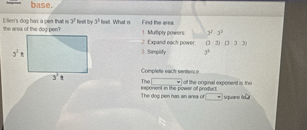 base.
Ellen's dog has a pen that is 3^2 feet by 3^3 feet. What is Find the area
the area of the dog pen? | Multiply powers 3^2:3^3
2 Expand each power (33)(333)
3 Simplify 3^5
Complete each sentence
The frac 31 v of the original exponent is the
exponent in the power of product.
The dog pen has an area of square fe t