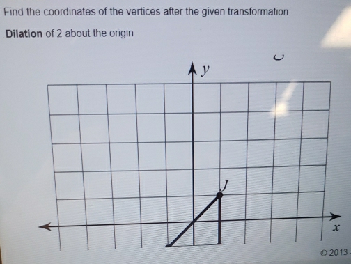 Find the coordinates of the vertices after the given transformation: 
Dilation of 2 about the origin 
2013