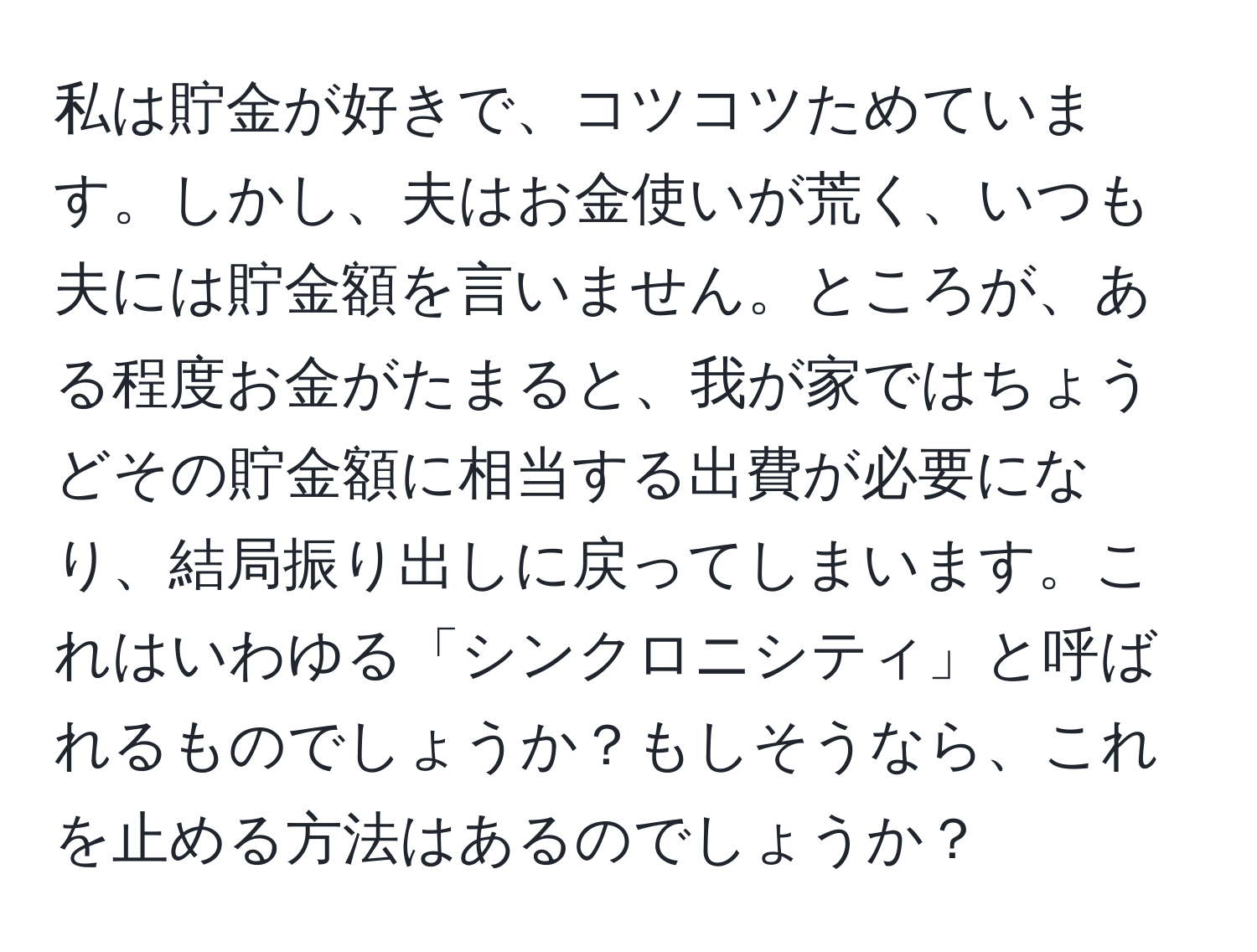 私は貯金が好きで、コツコツためています。しかし、夫はお金使いが荒く、いつも夫には貯金額を言いません。ところが、ある程度お金がたまると、我が家ではちょうどその貯金額に相当する出費が必要になり、結局振り出しに戻ってしまいます。これはいわゆる「シンクロニシティ」と呼ばれるものでしょうか？もしそうなら、これを止める方法はあるのでしょうか？