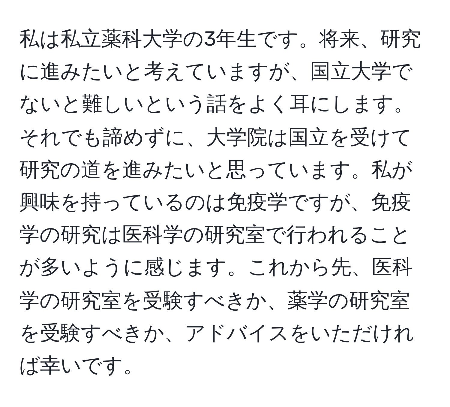 私は私立薬科大学の3年生です。将来、研究に進みたいと考えていますが、国立大学でないと難しいという話をよく耳にします。それでも諦めずに、大学院は国立を受けて研究の道を進みたいと思っています。私が興味を持っているのは免疫学ですが、免疫学の研究は医科学の研究室で行われることが多いように感じます。これから先、医科学の研究室を受験すべきか、薬学の研究室を受験すべきか、アドバイスをいただければ幸いです。