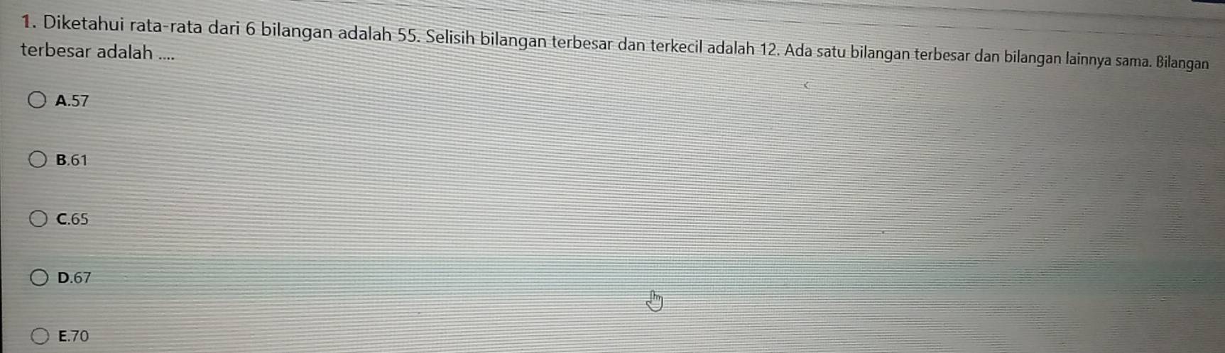 Diketahui rata-rata dari 6 bilangan adalah 55. Selisih bilangan terbesar dan terkecil adalah 12. Ada satu bilangan terbesar dan bilangan lainnya sama. Bilangan
terbesar adalah ....
A. 57
B. 61
C. 65
D. 67
E. 70