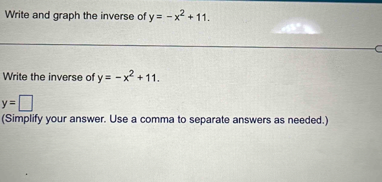 Write and graph the inverse of y=-x^2+11. 
C 
Write the inverse of y=-x^2+11.
y=□
(Simplify your answer. Use a comma to separate answers as needed.)