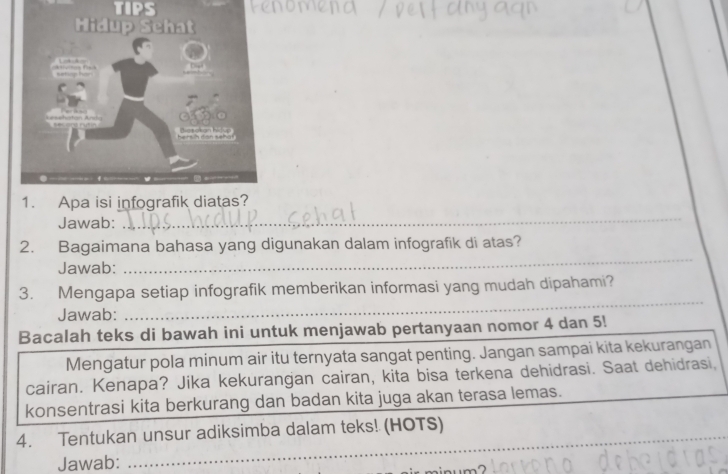 TIPS 
Jawab: 
_ 
2. Bagaimana bahasa yang digunakan dalam infografik di atas? 
Jawab: 
_ 
_ 
3. Mengapa setiap infografik memberikan informasi yang mudah dipahami? 
Jawab: 
Bacalah teks di bawah ini untuk menjawab pertanyaan nomor 4 dan 5! 
Mengatur pola minum air itu ternyata sangat penting. Jangan sampai kita kekurangan 
cairan. Kenapa? Jika kekurangan cairan, kita bisa terkena dehidrasi. Saat dehidrasi, 
konsentrasi kita berkurang dan badan kita juga akan terasa lemas. 
_ 
4. Tentukan unsur adiksimba dalam teks! (HOTS) 
Jawab: