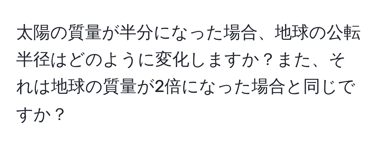 太陽の質量が半分になった場合、地球の公転半径はどのように変化しますか？また、それは地球の質量が2倍になった場合と同じですか？