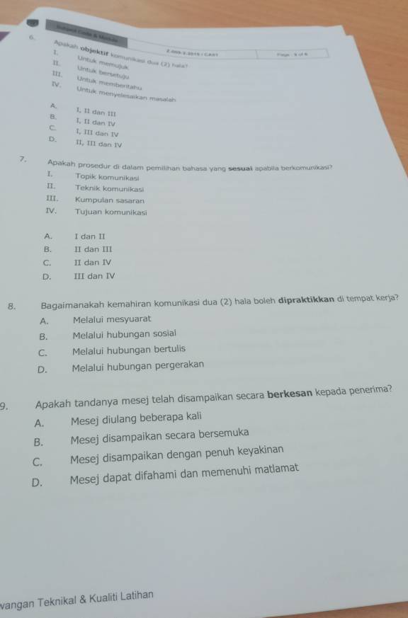 Hstáwol Godn &a Moch de
6. Apaksh objektäf komunkasi dus (2) halst
F age ,h ot h
Untuk memujuk
II. Untuk bersetu)u
III. Untuk membentahu
IV. Untuk menyelesaikan masalah
A. I, I1 dan III
B. I, II dan IV
C. I, III dan IV
D. II, III dan IV
7. Apakah prosedur di dalam pemilihan bahasa yang sesual apabila berkomunikasi?
I. Topik komunikasi
II. Teknik komunikasi
III. Kumpulan sasaran
IV. Tujuan komunikasi
A. I dan II
B. II dan III
C. II dan IV
D. III dan IV
8. Bagaimanakah kemahiran komunikasi dua (2) hala boleh dipraktikkan di tempat kerja?
A. Melalui mesyuarat
B. Melalui hubungan sosial
C. Melalui hubungan bertulis
D. Melalui hubungan pergerakan
9. Apakah tandanya mesej telah disampaikan secara berkesan kepada penerima?
A. Mesej diulang beberapa kali
B. Mesej disampaikan secara bersemuka
C. Mesej disampaikan dengan penuh keyakinan
D. Mesej dapat difahami dan memenuhi matlamat
vangan Teknikal & Kualiti Latihan