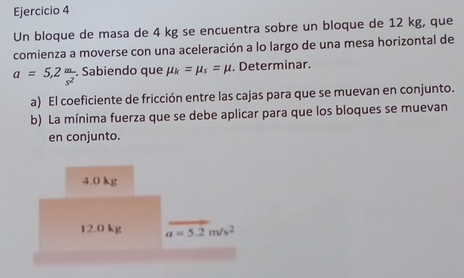 Un bloque de masa de 4 kg se encuentra sobre un bloque de 12 kg, que
comienza a moverse con una aceleración a lo largo de una mesa horizontal de
a=5,2 m/s^2 . Sabiendo que mu _k=mu _s=mu. Determinar.
a) El coeficiente de fricción entre las cajas para que se muevan en conjunto.
b) La mínima fuerza que se debe aplicar para que los bloques se muevan
en conjunto.
4.0 kg
12.0 kg a=5.2m/s^2