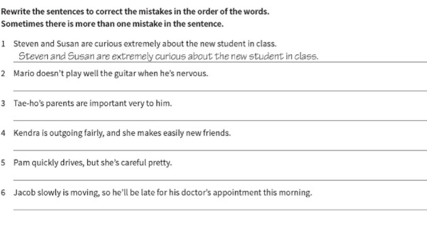 Rewrite the sentences to correct the mistakes in the order of the words. 
Sometimes there is more than one mistake in the sentence. 
1 Steven and Susan are curious extremely about the new student in class. 
__ 
Steven and Susan are extremely curious about the new student in class. 
2 Mario doesn’t play well the guitar when he’s nervous. 
_ 
3 Tae-ho’s parents are important very to him. 
_ 
4 Kendra is outgoing fairly, and she makes easily new friends. 
_ 
5 Pam quickly drives, but she’s careful pretty. 
_ 
6 Jacob slowly is moving, so he’ll be late for his doctor's appointment this morning. 
_