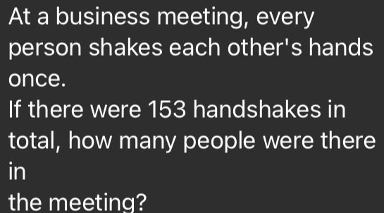 At a business meeting, every 
person shakes each other's hands 
once. 
If there were 153 handshakes in 
total, how many people were there 
in 
the meeting?