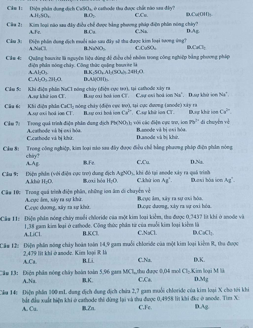 Điện phân dung dịch CuSO_4 , ở cathode thu được chất nào sau đây?
A. H_2SO_4. B O_2. C.Cu. D. Cu(OH)_2.
Câu 2: Kim loại nào sau đây điều chế được bằng phương pháp điện phân nóng chảy?
A.Fe. B.Cu. C.Na. D.Ag.
Câu 3: Điện phân dung dịch muối nào sau đây sẽ thu được kim loại tương ứng?
A.NaCl. B NaNO_3. C. CuSO_4. D. CaCl_2.
Câu 4: Quặng bauxite là nguyên liệu dùng để điều chế nhôm trong công nghiệp bằng phương pháp
điện phân nóng chảy. Công thức quặng bauxite là
A. Al_2O_3. B. K_2SO_4.Al_2(SO_4)_3.24H_2O.
C. Al_2O_3.2H_2O. D. Al(OH)_3.
Câu 5: Khi điện phân NaCl nóng chảy (điện cực trơ), tại cathode xảy ra
A.sự khử ion CF. B.sự oxi hoá ion Cl. C.sự oxi hoá ion Na*. D.sự khử ion Na*.
Câu 6: Khi điện phân CaCl_2 chóng chảy (điện cực trơ), tại cực dương (anode) xảy ra
A.sự oxi hoá ion Cl. B.sự oxi hoá ion Ca^(2+) C.sự khử ion Cl . D.sự khử ion Ca^(2+).
Câu 7: Trong quá trình điện phân dung dịch Pb(NO_3)_2 với các điện cực trơ, ion Pb^(2+) di chuyển về
Acathode và bị oxi hóa. Banode và bị oxi hóa.
C.cathode và bị khử. Danode và bị khử.
Câu 8: Trong công nghiệp, kim loại nào sau đây được điều chế bằng phương pháp điện phân nóng
chảy?
A.Ag. B.Fe. C.Cu. D.Na.
Câu 9: Điện phân (với điện cực trơ) dung dịch AgNO_3, khi đó tại anode xảy ra quá trình
A.khử H_2O. B.oxi hóa H_2O. C.khử ion Ag^+. D.oxi hóa ion Ag^+.
Câu 10: Trong quá trình điện phân, những ion âm di chuyển về
A.cực âm, xảy ra sự khử. B.cực âm, xảy ra sự oxỉ hóa.
C.ực dương, xảy ra sự khử. D.ực dương, xảy ra sự oxi hóa.
Câu 11: Điện phân nóng chảy muối chloride của một kim loại kiềm, thu được 0,7437 lít khí ở anode và
1,38 gam kim loại ở cathode. Công thức phân tử của muối kim loại kiềm là
A.LiCl. B.KCl. C.NaCl. D. CaCl_2.
Câu 12: Điện phân nóng chảy hoàn toàn 14,9 gam muối chloride của một kim loại kiềm R, thu được
2,479 lít khí ở anode. Kim loại R là
A.Ca. B.Li. C.Na. D.K.
Câu 13: Điện phân nóng chảy hoàn toàn 5,96 gam MCl_n, thu được 0,04 mol Cl_2. Kim loại M là
A.Na. B.K. C.Ca. D.Mg
Câu 14: Điện phân 100 mL dung dịch dung dịch chứa 2,7 gam muối chloride của kim loại X cho tới khi
bắt đầu xuất hiện khí ở cathode thì dừng lại và thu được 0,4958 lít khí đkc ở anode. Tìm X:
A. Cu. B.Zn. C.Fe. D.Ag.