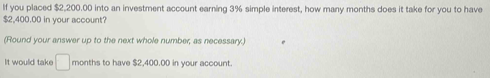 If you placed $2,200.00 into an investment account earning 3% simple interest, how many months does it take for you to have
$2,400.00 in your account? 
(Round your answer up to the next whole number, as necessary.) 
It would take □ months to have $2,400.00 in your account.