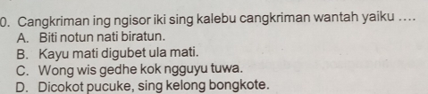 Cangkriman ing ngisor iki sing kalebu cangkriman wantah yaiku …
A. Biti notun nati biratun.
B. Kayu mati digubet ula mati.
C. Wong wis gedhe kok ngguyu tuwa.
D. Dicokot pucuke, sing kelong bongkote.