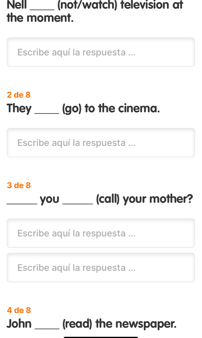 Nell _(not/watch) television at 
the moment. 
Escribe aquí la respuesta ...
2 de 8
They _(go) to the cinema. 
Escribe aquí la respuesta ...
3 de 8
_you _(call) your mother? 
Escribe aquí la respuesta ... 
Escribe aquí la respuesta ...
4 de 8
John _(read) the newspaper.