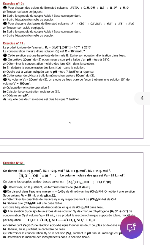 Exercice n°10 :
1 Pour chacun des acides de Bronsted suivants : HClO_4;C_6H_5OH;HS^-;H_3O^+;H_2O
a) Trouver sa base conjuguée.
b) Ecrire le symbole du couple Acide / Base correspondant.
c) Ecrire l'équation formelle du couple.
Pour chacune des bases de Bronsted suivants : F^-;ClO^-;CH_3NH_2;OH^-;HS^-;H_2O
a) Trouver son acide conjugué
b) Ecrire le symbole du couple Acide / Base correspondant.
c) Ecrire l'équation formelle du couple.
Exercice _ n°11 :
Le produit ionique de l'eau est : K_c=[H_3O^+]. to H^- ]=10^(-14)a25°C
La concentration molaire d'une solution (S) est C=10^(-2)mol.L^(-1)
Cette solution est une base forte de formule B. Ecrire son équation d'ionisation dans l'eau.
2 On prélève 20cm^(-3) de (S) et on mesure son pH à l'aide d'un pH mètre à 25°C.
a) Déterminer la concentration molaire des ions OH¯ dans la solution.
b) En déduire la concentration des ions H_3O^+ dans la solution.
c) Quelle est la valeur indiquée par le pH mètre ? Justifier la réponse.
d) Cette valeur de pH sera t-elle la même si on prélève 50cm^(-3) de (S).
Au vollume V_1=20cm^3 de (S), on ajoute de l'eau pure de façon à obtenir une solution (S') de
volume V'=100cm^3.
a) Qu'appelle t-on cette opération ?
b) Calculer la concentration molaire de (S').
c) Déduire son pH'.
d) Laquelle des deux solutions est plus basique ? Justifier
4
4
Exercice _ N°12
On donne : M_0=16g.mol^(-1).M_C=12g.mol^(-1),M_H=1g.mol^(-1),M_N=14g.mol^(-1).
[H_3O^+].[OH^-]=10^(-14); Le volume molaire des gaz est V_M=24L.mol^(-1)
On donne les couples acides- bases suivants : (A)/ (CH_3)_2NH;H_3O^+/(B)
D Déterminer, en le justifiant, les formules brutes de (A) et de (B).
On dissout dans l'eau une masse m=0,45g de diméthylamine (CH_3)_2NH 1. On obtient une solution
S de volume V_1=25mL et de pH=12.
a) Déterminer les quantités de matière n, et n_2 respectivement de (CH_3);NH et de OH
b) Déduire que (CH₄):NH est une base faible.
c) Ecrire l'équation chimique de dissociation ionique de (CH₃)₂NH dans l'eau.
A la solution S, on ajoute un excès d'une solution S_2 de chlorure d'hydrogène (H_3O^++Cl^-) de
concentration C_2 et volume V_2=25mL L, il se produit la réaction chimique supposée totale, modélisée
par l'équation : H_3O^++(CH_3)_2NHto (CH_3)_2NH_2^(++H_2)O
a) Vérifier qu'il s'agit d'une réaction acido-basique.Donner les deux couples acide-base m
b) Déduire, en le justifiant, le caractère de l'eau.
c) Déterminer la concentration C_2 de la solution (S₂), sachant le pH final du mélange est p
d) Déterminer la molarité des ions présents dans la solution finale.