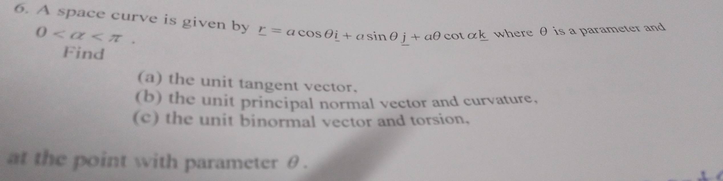 A space curve is given by r=acos θ i+asin θ j+aθ cot alpha k where θ is a parameter and
0 . 
Find 
(a) the unit tangent vector. 
(b) the unit principal normal vector and curvature, 
(c) the unit binormal vector and torsion, 
at the point with parameter θ.