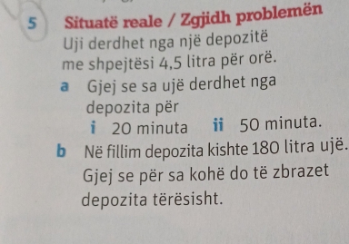 Situatë reale / Zgjidh problemën 
Uji derdhet nga një depozitë 
me shpejtësi 4,5 litra për orë. 
a Gjej se sa ujë derdhet nga 
depozita për 
i 20 minuta ⅱ 50 minuta. 
b Në fillim depozita kishte 180 litraujë. 
Gjej se për sa kohë do të zbrazet 
depozita tërësisht.