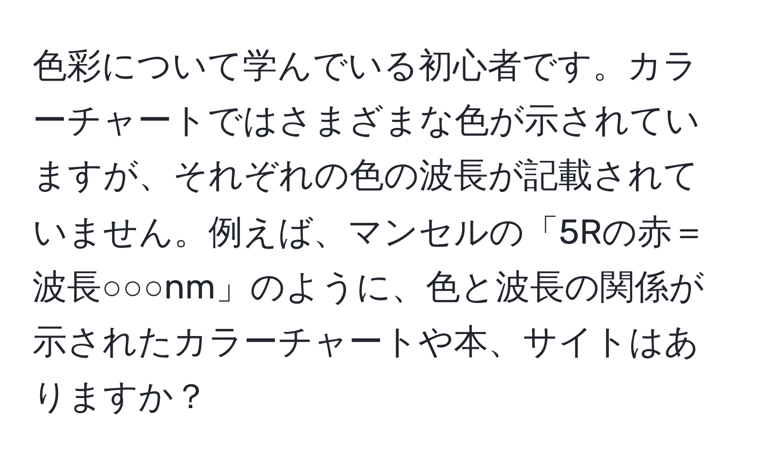 色彩について学んでいる初心者です。カラーチャートではさまざまな色が示されていますが、それぞれの色の波長が記載されていません。例えば、マンセルの「5Rの赤＝波長○○○nm」のように、色と波長の関係が示されたカラーチャートや本、サイトはありますか？