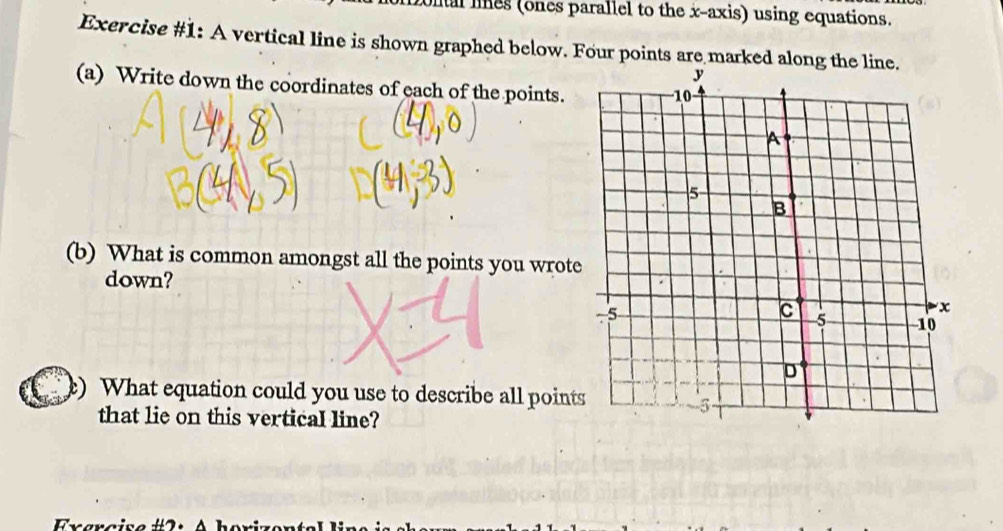 nal lines (ones parallel to the x-axis) using equations. 
Exercise #1: A vertical line is shown graphed below. Four points are marked along the 
(a) Write down the coordinates of each of the points. 
(b) What is common amongst all the points you wrote 
down? 
) What equation could you use to describe all points 
that lie on this vertical line? 
Exarcisa #2 : A borize