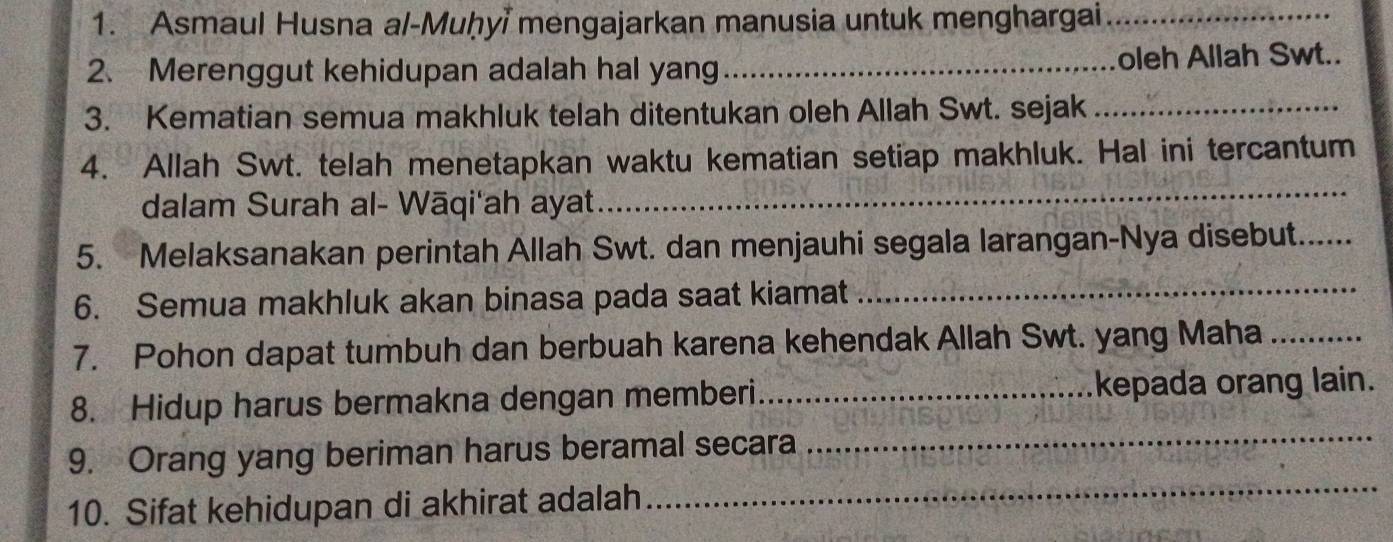 Asmaul Husna al-Muḥyi mengajarkan manusia untuk menghargai_ 
2. Merenggut kehidupan adalah hal yang _oleh Allah Swt.. 
3. Kematian semua makhluk telah ditentukan oleh Allah Swt. sejak_ 
_ 
4. Allah Swt. telah menetapkan waktu kematian setiap makhluk. Hal ini tercantum 
dalam Surah al- Wāqi'ah ayat 
5. Melaksanakan perintah Allah Swt. dan menjauhi segala larangan-Nya disebut._ 
6. Semua makhluk akan binasa pada saat kiamat_ 
7. Pohon dapat tumbuh dan berbuah karena kehendak Allah Swt. yang Maha_ 
8. Hidup harus bermakna dengan memberi_ kepada orang lain. 
9. Orang yang beriman harus beramal secara 
_ 
10. Sifat kehidupan di akhirat adalah 
_