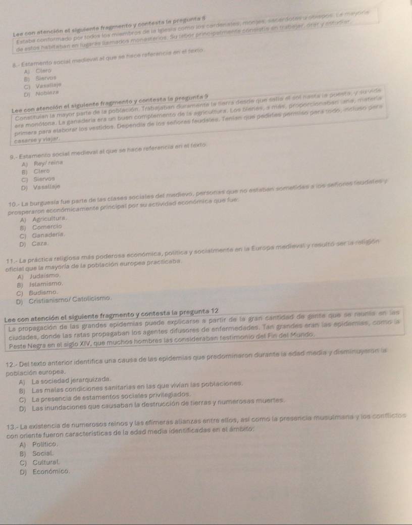 Lee con atención el siguiente fragmento y contesta la pregunta 8
Estaba conformado por todos los miembros de la Iglesia como los cardenates, monjes, secerdotes a obisdos. La mayoría
de estos habitaban en lugares llamados monesterios. Su lebór principalmente consistie an trabejar, orar y astudiar.
8.- Estamento social medieval al que se hace referencia en el texto
Al Clero
B) Siervus
C) Vasallajo
Dj Nobieza
Lee con atención el siguiente fragmento y contesta la pregunta 9
Constituian la mayor parte de la población. Trábajaban duramente la tierra desde que salla el sol nasta la puesta, y su vide
era monótona. La ganadería era un buen complemento de la agricultura. Los bienes, a más, proporcionaben lara, materia
primera para elaborar los vestidos. Dependia de los señores feudales. Tenían que pedirles permiso perá todo, indluso pera
casarse y viajar.
9.- Estamento social medieval al que se hace referencia en el fexto
A) Rey/ reina
B) Clero
C) Siervos
D) Vasallaje
10.- La burguesía fue parte de las clases sociales del medievo, personas que no estaban sometidas a los señores feudales y
prosperaron económicamente principal por su actividad económica que fue:
A) Agricultura
B) Comercio
C) Ganaderia.
D) Caza.
11.- La práctica religiosa más poderosa económica, política y socialmente en la Europa medieval y resultó ser la religión
oficial que la mayoría de la población europes practicaba.
A) Judaísmo.
B) Islamismo.
C) Budismo.
D) Cristianismo/ Catolicismo.
Lee con atención el siguiente fragmento y contesta la pregunta 12
La propagación de las grandes epidemías puede explicarse a partir de la gran cantidad de gente que se raunia en las
ciudades, donde las ratas propagaban los agentes difusores de enfermedades. Tan grandes erán las epidemias, como la
Peste Negra en el siglo XIV, que muchos hombres las consideraban testimonio del Fin del Mundo.
12.- Del texto anterior identifica una causa de las epidemias que predominaron durante la edad media y disminuyeron la
población europea.
A) La sociedad jerarquizada.
B) Las malas condiciones sanitarias en las que vivian las poblaciones.
C) La presencia de estamentos sociales privilegiados.
D) Las inundaciones que causaban la destrucción de tierras y numerosas muertes.
13.- La existencia de numerosos reinos y las efimeras alianzas entre ellos, así como la presencia musulmana y los conflictos
con oriente fueron características de la edad media identificadas en el ámbito.
A) Político
B) Social.
C) Cultural
D) Económico.