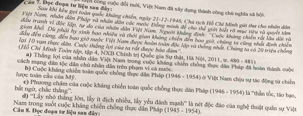 Đọc đoạn tư liệu sau đây:
Hệh công cuộc đổi mới, Việt Nam đã xây dựng thành công chủ nghĩa xã hội.
Sau khi kêu gọi toàn quốc kháng chiến, ngày 21-12-1946, Chủ tịch Hồ Chí Minh gửi thư cho nhân dân
Việt Nam, nhân dân Pháp và nhân dân các nước Đồng minh để cho thế giới biết rõ mục tiêu và quyết tâm
đấu tranh vì độc lập, tự do của nhân dân Việt Nam. Người khăng định: 'Cuộc kháng chiến rất lâu dài và
gian khổ. Dù phải hy sinh bao nhiêu và thời gian kháng chiến đến bao giờ, chúng ta cũng nhất định chiến
đầu đến cùng, đến bao giờ nước Việt Nam được hoàn toàn độc lập và thống nhất. Chúng ta có 20 triệu chống
lại 10 vạn thực dân. Cuộc thắng lợi của ta rất được bảo đàm''.
(Hồ Chí Minh Toàn tập, tập 4, NXB Chính trị Quốc gia Sự thật, Hà Nội, 2011, tr. 480 - 481)
a) Thắng lợi của nhân dân Việt Nam trong cuộc kháng chiến chống thực dân Pháp đã hoàn thành cuộc
cách mạng dân tộc dân chủ nhân dân trên phạm vi cả nước.
b) Cuộc kháng chiến toàn quốc chống thực dân Pháp (1946 - 1954) ở Việt Nam chịu sự tác động từ chiến
lược toàn cầu của Mỹ.
c) Phương châm của cuộc kháng chiến toàn quốc chống thực dân Pháp (1946 - 1954) là "thần tốc, táo bạo,
bấắt ngờ, chắc thắng”.
d) “Lấy nhỏ thắng lớn, lấy ít địch nhiều, lấy yếu đánh mạnh” là nét độc đáo của nghệ thuật quân sự Việt
Nam trong suốt cuộc kháng chiến chống thực dân Pháp (1945 - 1954).
Câu 8. Đọc đoạn tư liệu sau đây: