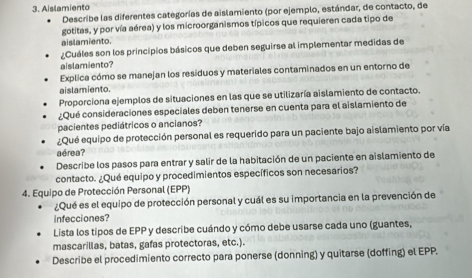 Aislamiento 
Describe las diferentes categorías de aislamiento (por ejemplo, estándar, de contacto, de 
gotitas, y por vía aérea) y los microorganismos típicos que requieren cada tipo de 
aislamiento. 
¿Cuáles son los principios básicos que deben seguirse al implementar medidas de 
aislamiento? 
Explica cómo se manejan los residuos y materiales contaminados en un entorno de 
aislamiento. 
Proporciona ejemplos de situaciones en las que se utilizaría aislamiento de contacto. 
¿Qué consideraciones especiales deben tenerse en cuenta para el aislamiento de 
pacientes pediátricos o ancianos? 
¿Qué equipo de protección personal es requerido para un paciente bajo aislamiento por vía 
aérea? 
Describe los pasos para entrar y salir de la habitación de un paciente en aislamiento de 
contacto. ¿Qué equipo y procedimientos específicos son necesarios? 
4. Equipo de Protección Personal (EPP) 
¿Qué es el equipo de protección personal y cuál es su importancia en la prevención de 
infecciones? 
Lista los tipos de EPP y describe cuándo y cómo debe usarse cada uno (guantes, 
mascarillas, batas, gafas protectoras, etc.). 
Describe el procedimiento correcto para ponerse (donning) y quitarse (doffing) el EPP.