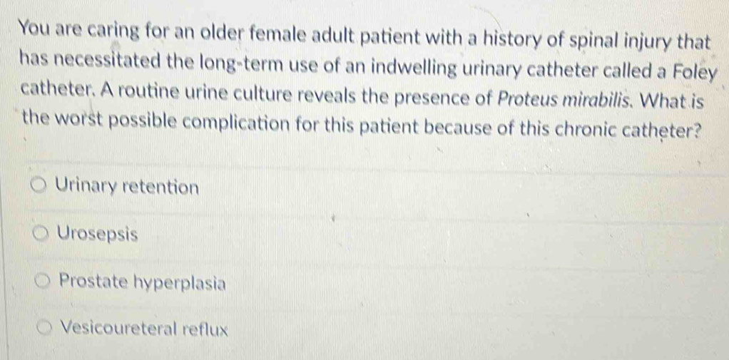 You are caring for an older female adult patient with a history of spinal injury that
has necessitated the long-term use of an indwelling urinary catheter called a Foley
catheter. A routine urine culture reveals the presence of Proteus mirabilis. What is
the worst possible complication for this patient because of this chronic catheter?
Urinary retention
Urosepsis
Prostate hyperplasia
Vesicoureteral reflux