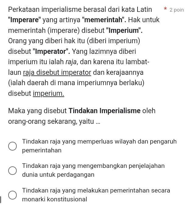 Perkataan imperialisme berasal dari kata Latin 2 poin
''Imperare'' yang artinya 'memerintah'. Hak untuk
memerintah (imperare) disebut ''Imperium''.
Orang yang diberi hak itu (diberi imperium)
disebut 'Imperator'. Yang lazimnya diberi
imperium itu ialah raja, dan karena itu lambat-
laun raja disebut imperator dan kerajaannya
(ialah daerah di mana imperiumnya berlaku)
disebut imperium.
Maka yang disebut Tindakan Imperialisme oleh
orang-orang sekarang, yaitu ...
Tindakan raja yang memperluas wilayah dan pengaruh
pemerintahan
Tindakan raja yang mengembangkan penjelajahan
dunia untuk perdagangan
Tindakan raja yang melakukan pemerintahan secara
monarki konstitusional