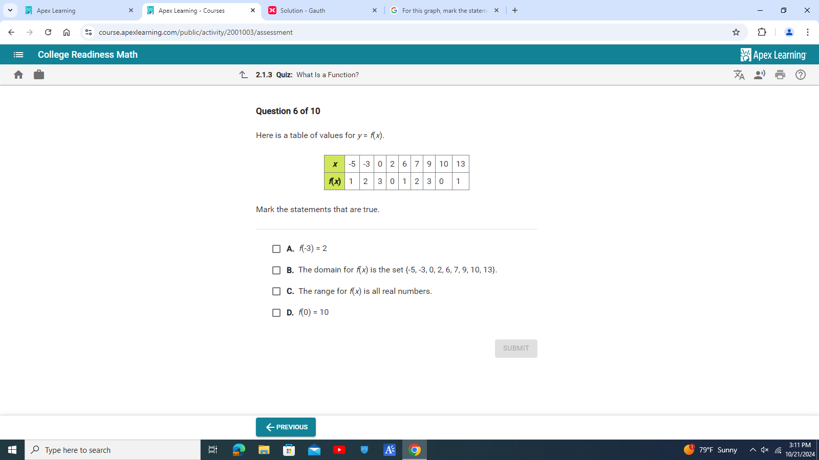 Apex Learning Apex Learning - Courses For this graph, mark the staten
course.apexlearning.com/public/activity/2001003/assessment
College Readiness Math Apex Learning
2.1.3 Quiz: What Is a Function?
Question 6 of 10
Here is a table of values for y=f(x).
Mark the statements that are true.
A. f(-3)=2
B. The domain for f(x) is the set  -5,-3,0,2,6,7,9,10,13 .
C. The range for f(x) is all real numbers.
D. f(0)=10
SUBMIT
←previous
Type here to search Sunny
79°F