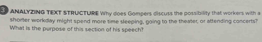 ANALYZING TEXT STRUCTURE Why does Gompers discuss the possibility that workers with a 
shorter workday might spend more time sleeping, going to the theater, or attending concerts? 
What is the purpose of this section of his speech?