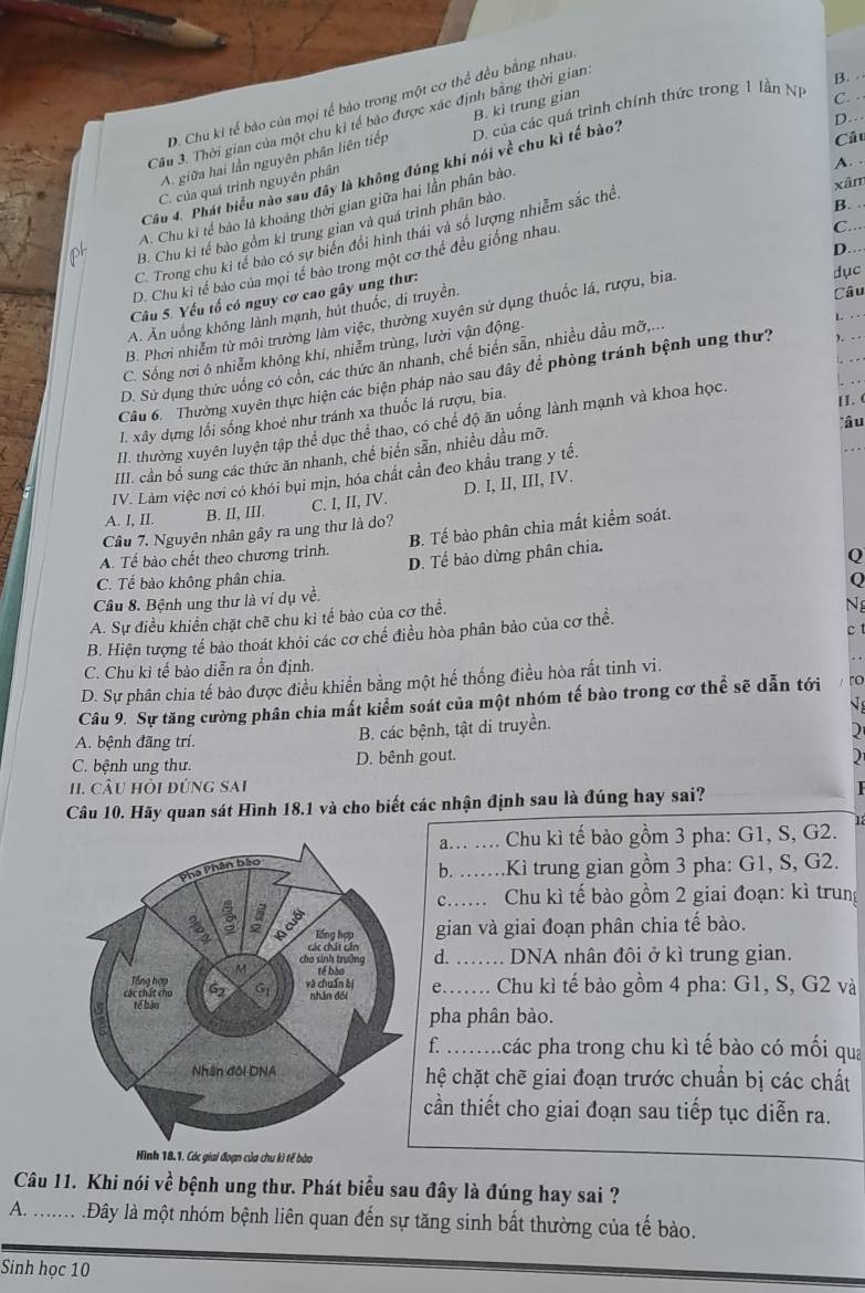 Thời gian của một chu kỉ tế bào được xác định bằng thời gian
B. ·
D. Chu ki tế bảo của mọi tế bảo trong một cơ thể đều bằng nhau
A. giữa hai lần nguyên phân liên tiếp B. kì trung gian D. của các quá trình chính thức trong 1 lần N
C. ·
Câu 4. Phát biểu nào sau đây là không đúng khi nói về chu kì tế bào?
D.
Câu
A.
xâm
C. của quá trình nguyên phân
B. .
A. Chu ki tế bào là khoảng thời gian giữa hai lần phân bào.
C...
B. Chu kỉ tế bào gồm kỉ trung gian và quá trình phân bào
C. Trong chu ki tể bào có sự biến đổi hình thái và số lượng nhiễm sắc thể
D...·
D. Chu kỉ tế bào của mọi tế bào trong một cơ thể đều giống nhau.
Câu 5. Yếu tố có nguy cơ cao gây ung thư:
dục
A. Ăn uống không lành mạnh, hút thuốc, di truyền,
Câu
B. Phơi nhiễm tử môi trường làm việc, thường xuyên sử dụng thuốc lá, rượu, bia.
C. Sống nơi ô nhiễm không khí, nhiễm trùng, lười vận động.
D. Sử dụng thức uống có cổn, các thức ăn nhanh, chế biến sẵn, nhiều dầu mỡ,...
1. ⋅·
. . .
Câu 6. Thường xuyển thực hiện các biện pháp nào sau đây để phòng tránh bệnh ung thư? .
I. xây dựng lối sống khoẻ như tránh xa thuốc lá rượu, bia.
II. (
lâu
II. thường xuyên luyện tập thể dục thể thao, có chế độ ăn uống lành mạnh và khoa học.
.
III. cần bổ sung các thức ăn nhanh, chế biến sẵn, nhiều dầu mỡ.
IV. Làm việc nơi có khói bụi mịn, hóa chất cần đeo khầu trang y tế.
A. I, II. B. II, III. C. I, II, IV. D. I, II, III, IV.
B. Tế bào phân chia mất kiểm soát.
Câu 7. Nguyên nhân gây ra ung thư là do?
D. Tế bảo dừng phân chia.
A. Tế bào chết theo chương trình.
C. Tế bào không phân chia. Q
0
Câu 8. Bệnh ung thư là ví dụ về.
A. Sự điều khiền chặt chẽ chu kì tế bào của cơ thể.
B. Hiện tượng tế bào thoát khỏi các cơ chế điều hòa phân bảo của cơ thể. Ng
C. Chu kì tế bào diễn ra ổn định.
D. Sự phân chia tế bào được điều khiển bằng một hế thống điều hòa rất tinh vi.
Câu 9. Sự tăng cường phân chia mất kiểm soát của một nhóm tế bào trong cơ thể sẽ dẫn tới ro
A. bệnh đãng trí.
B. các bệnh, tật di truyền. √ 
2
C. bệnh ung thư. D. bênh gout.
)
11. Câu hỏi đúng sai
Câu 10. Hãy quan sát Hình 18.1 và cho biết các nhận định sau là đúng hay sai?
a... ....  Chu kì tế bào gồm 3 pha: G1, S, G2.
b. ……Kì trung gian gồm 3 pha: G1, S, G2.
c.. Chu kì tế bào gồm 2 giai đoạn: kì trung
gian và giai đoạn phân chia tế bào.
d. ….. DNA nhân đôi ở kì trung gian.
e…… Chu kì tế bảo gồm 4 pha: G1, S, G2 và
pha phân bào.
f. ….các pha trong chu kì tế bào có mối qua
hệ chặt chẽ giai đoạn trước chuẩn bị các chất
cần thiết cho giai đoạn sau tiếp tục diễn ra.
Câu 11. Khi nói về bệnh ung thư. Phát biểu sau đây là đúng hay sai ?
A. ....... .Đây là một nhóm bệnh liên quan đến sự tăng sinh bất thường của tế bào.
Sinh học 10