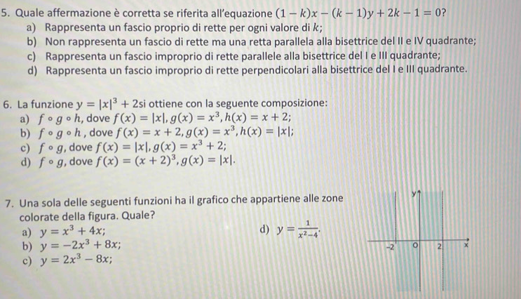 Quale affermazione è corretta se riferita all’equazione (1-k)x-(k-1)y+2k-1=0 ?
a) Rappresenta un fascio proprio di rette per ogni valore di k ；
b) Non rappresenta un fascio di rette ma una retta parallela alla bisettrice del II e IV quadrante;
c) Rappresenta un fascio improprio di rette parallele alla bisettrice del I e III quadrante;
d) Rappresenta un fascio improprio di rette perpendicolari alla bisettrice del I e III quadrante.
6. La funzione y=|x|^3+2si si ottiene con la seguente composizione:
a) fcirc gcirc h , dove f(x)=|x|, g(x)=x^3, h(x)=x+2;
b) fcirc gcirc h , dove f(x)=x+2, g(x)=x^3, h(x)=|x|;
c) fcirc g , dove f(x)=|x|, g(x)=x^3+2;
d) fcirc g , dove f(x)=(x+2)^3, g(x)=|x|. 
7. Una sola delle seguenti funzioni ha il grafico che appartiene alle zone y
colorate della figura. Quale?
a) y=x^3+4x; d) y= 1/x^2-4 .
b) y=-2x^3+8x;
-2 2 x
c) y=2x^3-8x;