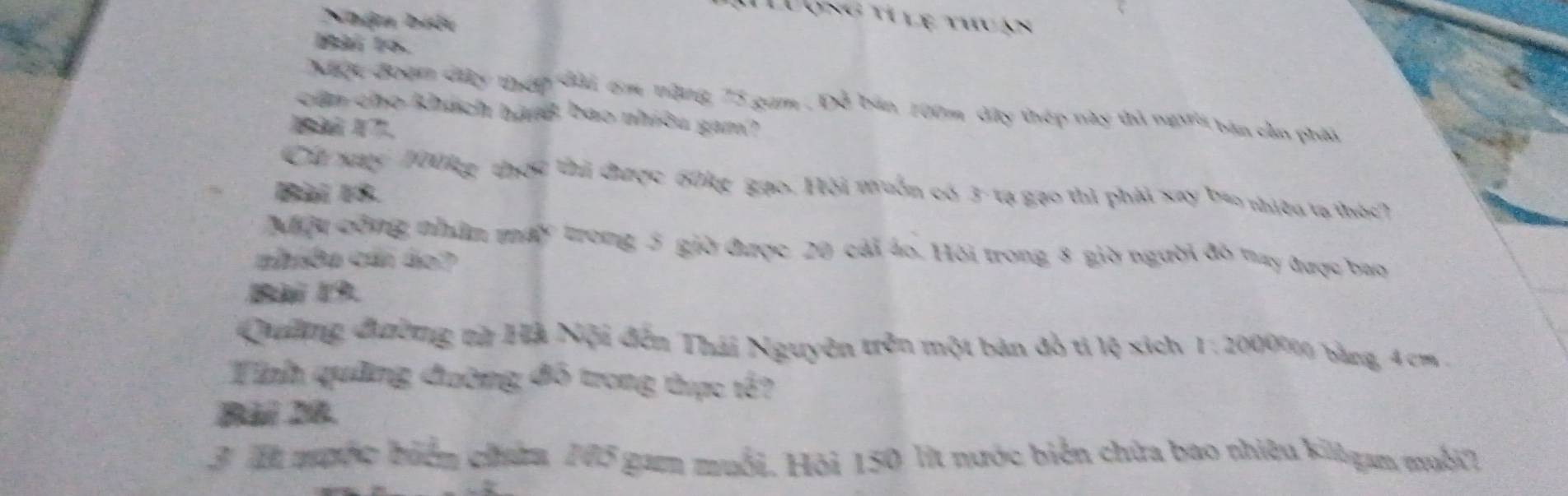 Nhận biệt 
Luợng tí lệ thuán 
10. 
Miộc đoạm đây thếp đài 6m tặng, 75 gam . Đỗ bản 100m đây thép này thì người bản cần phải 
cần cho khách hànB bao nhiều gam? 
Cia xay 1001g thờc thi được 60kg gạo. Hội muồn có 3 - tạ gạo thì phải xay bao nhiều tạ thức? 
Bài 18. 
Nấu cộng nhâm máy trong 5 giờ được 20 cái áo. Hỏi trong 8 giờ người đô tay được bao 
cbába cán do? 
Bài 19 
Quiờng đường vừ Hà Nội đến Thái Nguyên trên một bản đỏ tỉ lệ xích 1: 2000000 bảng 4 cm. 
Tính quảng đường đồ trong thực tế? 
Bài 28. 
3. T muộc biển cha, 105 gam muối. Hỏi 150 lit nước biển chứa bao nhiệu killgan muối?