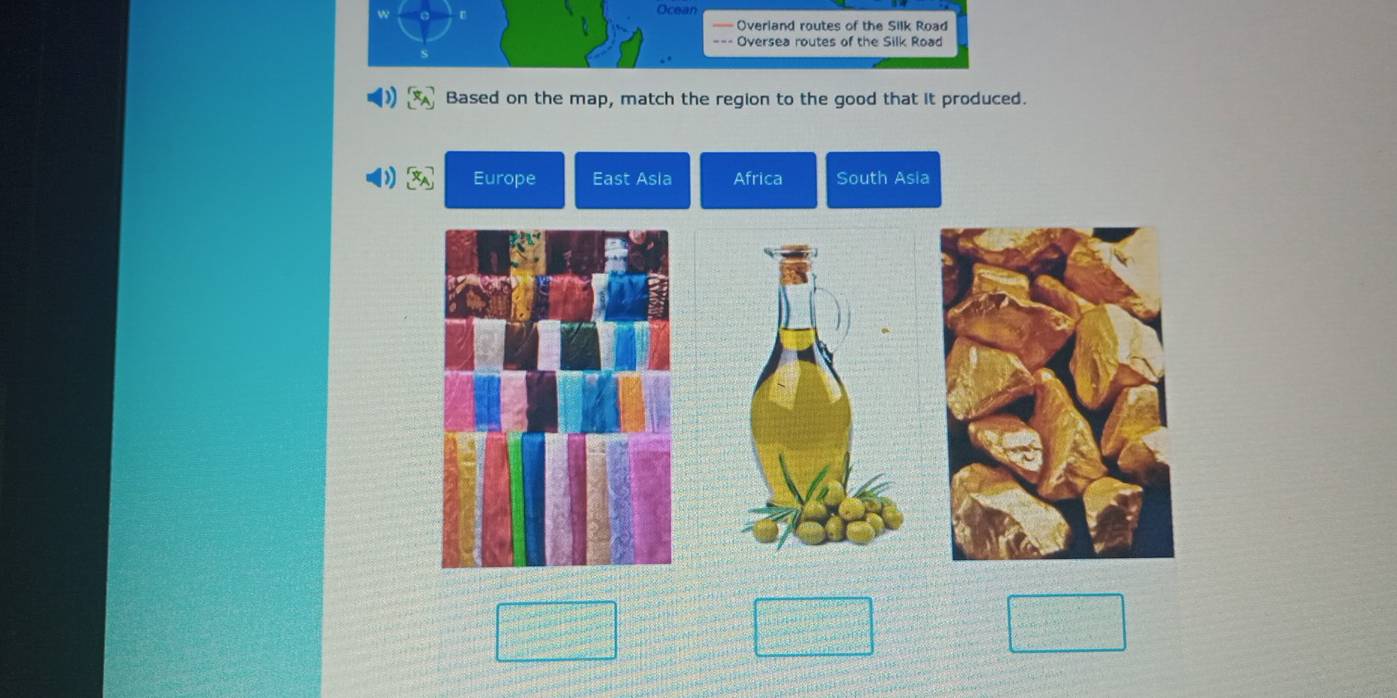 Ocean 
Overland routes of the Silk Road 
Oversea routes of the Silk Road 
Based on the map, match the region to the good that it produced. 
Europe East Asla Africa South Asia