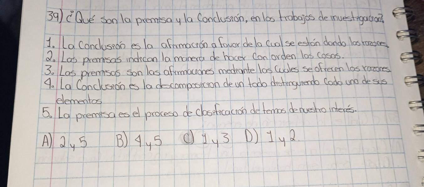 Que son 1a premisay la Conclusion, en las frabajos de investogaco
1. La Concluseon es la afermaceon a favor dela (ual se eston dondo los razooes
2. Las premisas indecan lamanera de hocer con orden las cosas.
3. Las premisas son las aftermaceones medeante las (uales se ofrecen las razones
9. La Concluseon es Ia descomposicoon de on todo distengueendo Cada uno deses
elementos
5. L9 premisa es el proceso de claseficacion deternos denuesho interes.
A) 2y 5 B) 4y5 c1y3 D) 1y2