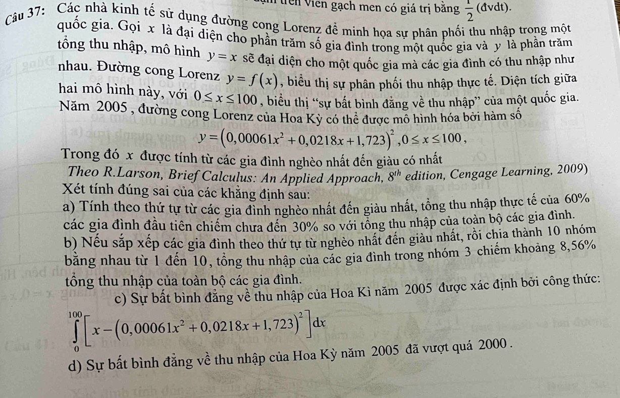 Viên Viên gạch men có giá trị băng  1/2  (đvdt).
Câu 37: Các nhà kinh tế sử dụng đường cong Lorenz đề minh họa sự phân phối thu nhập trong một
quốc gia. Gọi x là đại diện cho phần trăm số gia đình trong một quốc gia và y là phần trăm
tổng thu nhập, mô hình y=x sẽ đại diện cho một quốc gia mà các gia đình có thu nhập như
nhau. Đường cong Lorenz y=f(x) , biểu thị sự phân phối thu nhập thực tế. Diện tích giữa
hai mô hình này, với 0≤ x≤ 100 , biểu thị “sự bất bình đẳng về thu nhập” của một quốc gia.
Năm 2005 , đường cong Lorenz của Hoa Kỳ có thể được mô hình hóa bởi hàm số
y=(0,00061x^2+0,0218x+1,723)^2,0≤ x≤ 100,
Trong đó x được tính từ các gia đình nghèo nhất đến giàu có nhất
Theo R.Larson, Brief Calculus: An Applied Approach, 8^(th) edition, Cengage Learning, 2009)
Xét tính đúng sai của các khẳng định sau:
a) Tính theo thứ tự từ các gia đình nghèo nhất đến giàu nhất, tổng thu nhập thực tế của 60%
các gia đình đầu tiên chiếm chưa đến 30% so với tổng thu nhập của toàn bộ các gia đình.
b) Nếu sắp xếp các gia đình theo thứ tự từ nghèo nhất đến giàu nhất, rồi chia thành 10 nhóm
bằng nhau từ 1 đến 10, tổng thu nhập của các gia đình trong nhóm 3 chiếm khoảng 8,56%
tổng thu nhập của toàn bộ các gia đình.
c) Sự bất bình đẳng về thu nhập của Hoa Kì năm 2005 được xác định bởi công thức:
∈tlimits _0^((100)[x-(0,00061x^2)+0,0218x+1,723)^2]dx
d) Sự bất bình đẳng về thu nhập của Hoa Kỳ năm 2005 đã vượt quá 2000 .