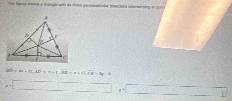 The figure shows a trangle with ao three perpendiculer bsectors intersecting at point
overline BD=4x-11, overline AD=x+1, overline BE=x+17, overline CE=3y-3
x=□ □ y=□