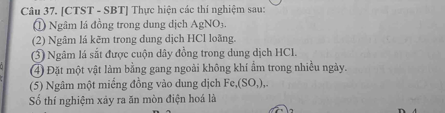 [CTST - SBT] Thực hiện các thí nghiệm sau: 
Ngâm lá đồng trong dung dịch AgNO3. 
(2) Ngâm lá kẽm trong dung dịch HCl loãng. 
(3) Ngâm lá sắt được cuộn dây đồng trong dung dịch HCI. 
1 (4) Đặt một vật làm bằng gang ngoài không khí ẩm trong nhiều ngày. 
(5) Ngâm một miếng đồng vào dung dịch Fe,(SO,),. 
Số thí nghiệm xảy ra ăn mòn điện hoá là