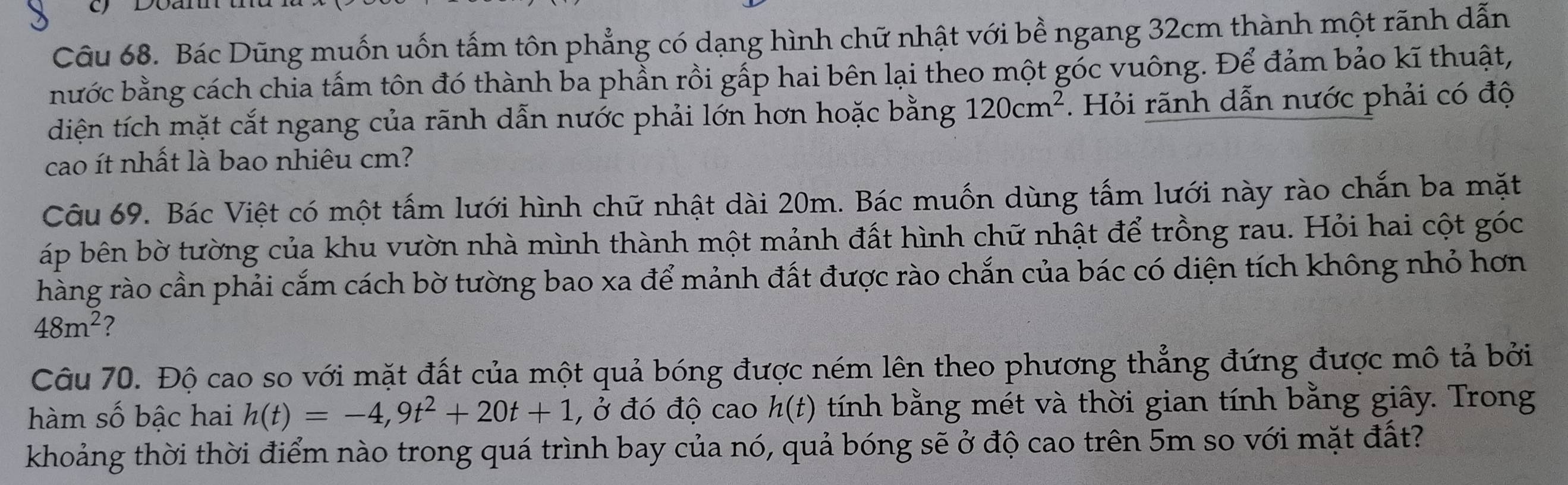 Bác Dũng muốn uốn tấm tôn phẳng có dạng hình chữ nhật với bề ngang 32cm thành một rãnh dẫn 
bước bằng cách chia tấm tôn đó thành ba phẫn rồi gấp hai bên lại theo một góc vuông. Để đảm bảo kĩ thuật, 
diện tích mặt cắt ngang của rãnh dẫn nước phải lớn hơn hoặc bằng 120cm^2. Hỏi rãnh dẫn nước phải có độ 
cao ít nhất là bao nhiêu cm? 
Câu 69. Bác Việt có một tấm lưới hình chữ nhật dài 20m. Bác muốn dùng tấm lưới này rào chắn ba mặt 
áp bên bờ tường của khu vườn nhà mình thành một mảnh đất hình chữ nhật để trồng rau. Hỏi hai cột góc 
hàng rào cần phải cắm cách bờ tường bao xa để mảnh đất được rào chắn của bác có diện tích không nhỏ hơn
48m^2 ? 
Câu 70. Độ cao so với mặt đất của một quả bóng được ném lên theo phương thẳng đứng được mô tả bởi 
hàm số bậc hai h(t)=-4, 9t^2+20t+1 , ở đó độ cao h(t) tính bằng mét và thời gian tính bằng giây. Trong 
khoảng thời thời điểm nào trong quá trình bay của nó, quả bóng sẽ ở độ cao trên 5m so với mặt đất?