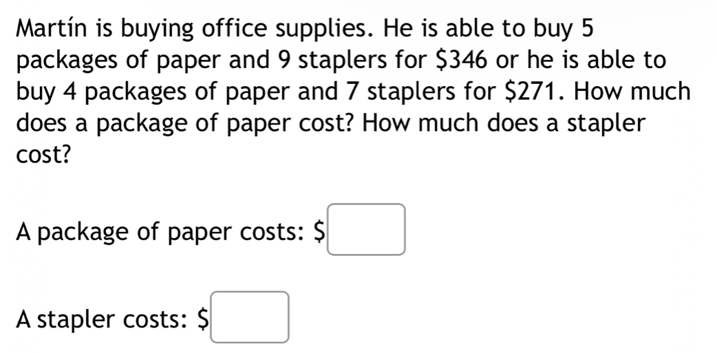 Martín is buying office supplies. He is able to buy 5
packages of paper and 9 staplers for $346 or he is able to 
buy 4 packages of paper and 7 staplers for $271. How much 
does a package of paper cost? How much does a stapler 
cost? 
A package of paper costs: $□
A stapler costs: $□