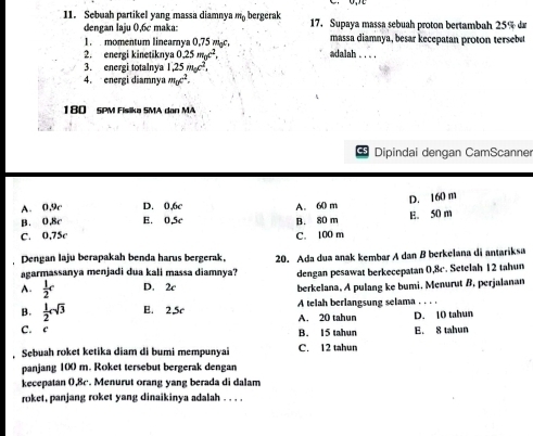 Sebuah partikel yang massa diamnya m bergerak 17. Supaya massa sebuah proton bertambah 25% d
dengan laju 0,6c maka: massa diamnya, besar kecepatan proton tersebu
1. momentum linearnya 0,75 wc,
2. energi kinetiknya 0.25m_0c^2, adalah . . . .
3. energi totalnya 1,25m_0c^2, 
4. energi diamnya m_0c^2. 
180 SPM Fisika SMA den MA
Dipindai dengan CamScanner
A. 0.9c D. 0,6c
B. 0,8c E. 0,5c B. 80 m A. 60 m E. 50 m D. 160 m
C. 0,75c C. 100 m
Dengan laju berapakah benda harus bergerak, 20. Ada dua anak kembar A dan B berkelana di antariksa
agarmassanya menjadi dua kali massa diamnya? dengan pesawat berkecepatan 0,8c. Setelah 12 tahun
A.  1/2 c D. 2c berkelana. A pulang ke bumi. Menurut B. perjalanan
B.  1/2 csqrt(3) B. 2.5c A. 20 tahun A telah berlangsung selama . . . .
D. 10 tahun
C. C B. 15 tahun E. S tahun
. Sebuah roket ketika diam di bumi mempunyai C. 12 tahun
panjang 1(X) m. Roket tersebut bergerak dengan
kecepatan 0,8c. Menurut orang yang berada di dalam
roket, panjang roket yang dinaikinya adalah . . . .