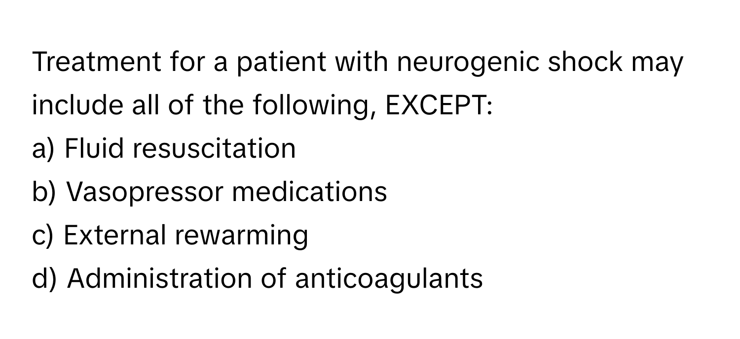 Treatment for a patient with neurogenic shock may include all of the following, EXCEPT:

a) Fluid resuscitation
b) Vasopressor medications
c) External rewarming
d) Administration of anticoagulants