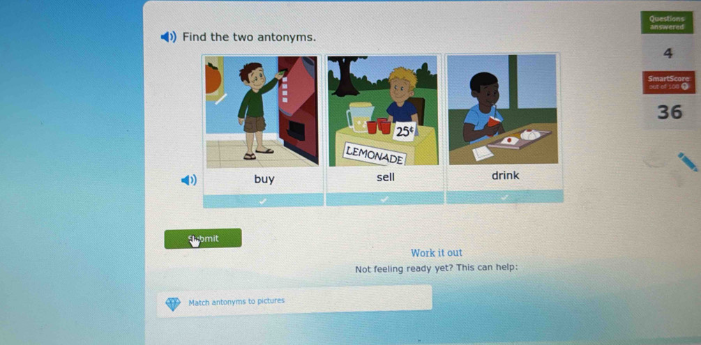 Questions
answered
D) Find the two antonyms.
4
SmartScore
out of 100 ①
36
D buy drink
Slubmit
Work it out
Not feeling ready yet? This can help:
Match antonyms to pictures