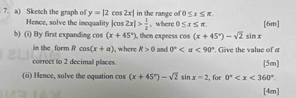 Sketch the graph of y=|2cos 2x| in the range of 0≤ x≤ π. 
Hence, solve the inequality |cos 2x|> 1/2  , where 0≤ x≤ π. [6m] 
b) (i) By first expanding cos (x+45°) , then express cos (x+45°)-sqrt(2)sin x
in the form Rcos (x+alpha ) , where R>0 and 0° <90°. Give the value of a 
correct to 2 decimal places. [5m] 
(ii) Hence, solve the equation cos (x+45°)-sqrt(2)sin x=2 , for 0° . 
[4m]