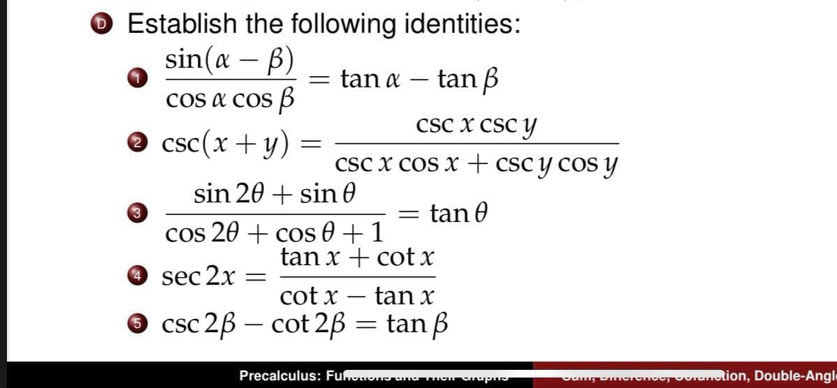 Establish the following identities:
 (sin (alpha -beta ))/cos alpha cos beta  =tan alpha -tan beta
csc (x+y)= csc xcsc y/csc xcos x+csc ycos y 
3  (sin 2θ +sin θ )/cos 2θ +cos θ +1 =tan θ
4 sec 2x= (tan x+cot x)/cot x-tan x 
5 csc 2beta -cot 2beta =tan beta
Precalculus: Fuf tion, Double-Angl