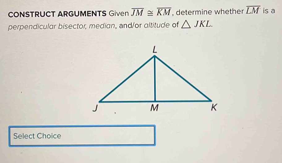 CONSTRUCT ARGUMENTS Given overline JM≌ overline KM , determine whether overline LM is a 
perpendicular bisector, median, and/or altitude of △ JKL. 
Select Choice