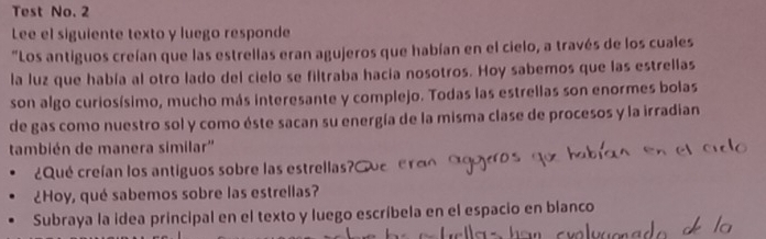 Test No. 2 
Lee el siguiente texto y luego responde 
"Los antiguos creían que las estrellas eran agujeros que habían en el cielo, a través de los cuales 
la luz que había al otro lado del cielo se filtraba hacía nosotros. Hoy sabemos que las estrellas 
son algo curiosísimo, mucho más interesante y complejo. Todas las estrellas son enormes bolas 
de gas como nuestro sol y como éste sacan su energía de la misma clase de procesos y la irradian 
también de manera similar'' 
¿Qué creían los antiguos sobre las estrellas? 
¿Hoy, qué sabemos sobre las estrellas? 
Subraya la idea principal en el texto y luego escríbela en el espacio en blanco