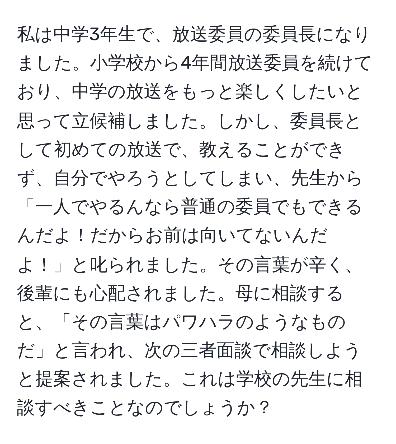 私は中学3年生で、放送委員の委員長になりました。小学校から4年間放送委員を続けており、中学の放送をもっと楽しくしたいと思って立候補しました。しかし、委員長として初めての放送で、教えることができず、自分でやろうとしてしまい、先生から「一人でやるんなら普通の委員でもできるんだよ！だからお前は向いてないんだよ！」と叱られました。その言葉が辛く、後輩にも心配されました。母に相談すると、「その言葉はパワハラのようなものだ」と言われ、次の三者面談で相談しようと提案されました。これは学校の先生に相談すべきことなのでしょうか？